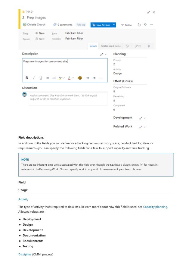 Field descriptions
NOTE
In addition to the fields you can define for a backlog item—user story, issue, product backlog item, or
requirement—you can specify the following fields for a task to support capacity and time tracking.
There are no inherent time units associated with this field even though the taskboard always shows "h" for hours in
relationship to Remaining Work. You can specify work in any unit of measurement your team chooses.
Field
Usage
Activity
The type of activity that's required to do a task.To learn more about how this field is used, see Capacity planning.
Allowed values are:
Deployment
Design
Development
Documentation
Requirements
Testing
Discipline (CMMI process)
 