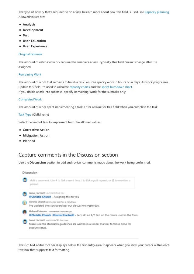 Capture comments in the Discussion section
The type of activity that's required to do a task.To learn more about how this field is used, see Capacity planning.
Allowed values are:
Analysis
Development
Test
User Education
User Experience
Original Estimate
The amount of estimated work required to complete a task. Typically, this field doesn't change after it is
assigned.
Remaining Work
The amount of work that remains to finish a task. You can specify work in hours or in days. As work progresses,
update this field. It's used to calculate capacity charts and the sprint burndown chart.
If you divide a task into subtasks, specify Remaining Work for the subtasks only.
Completed Work
The amount of work spent implementing a task. Enter a value for this field when you complete the task.
Task Type (CMMI only)
Select the kind of task to implement from the allowed values:
Corrective Action
Mitigation Action
Planned
Use the Discussion section to add and review comments made about the work being performed.
The rich text editor tool bar displays below the text entry area. It appears when you click your cursor within each
text box that supports text formatting.
 