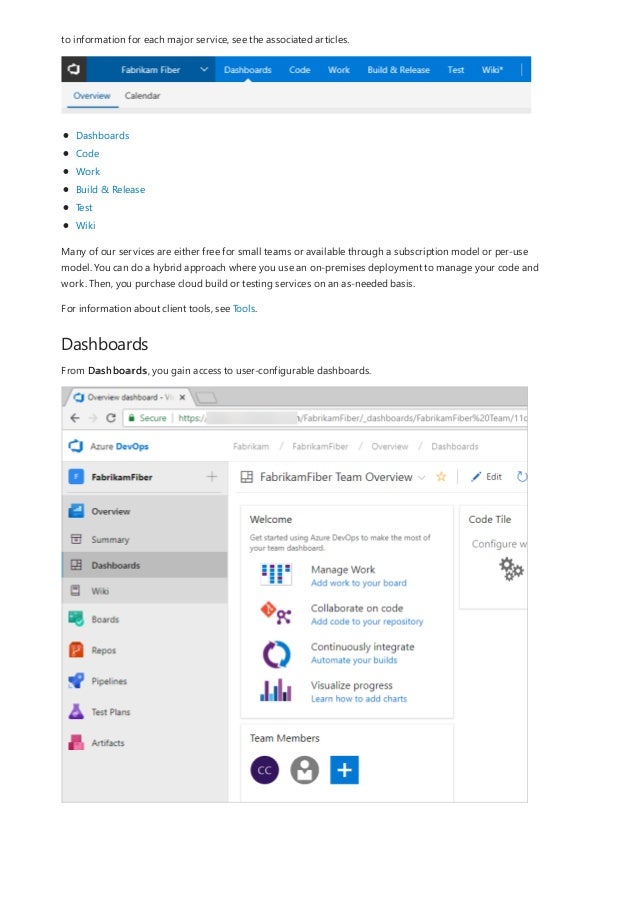 Dashboards
to information for each major service, see the associated articles.
Dashboards
Code
Work
Build & Release
Test
Wiki
Many of our services are either free for small teams or available through a subscription model or per-use
model. You can do a hybrid approach where you use an on-premises deployment to manage your code and
work. Then, you purchase cloud build or testing services on an as-needed basis.
For information about client tools, see Tools.
From Dashboards, you gain access to user-configurable dashboards.
 