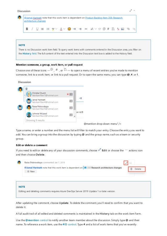 NOTE
Mention someone, a group, work item, or pull request
Edit or delete a comment
NOTE
There is no Discussion work item field. To query work items with comments entered in the Discussion area, you filter on
the History field. The full content of the text entered into the Discussion text box is added to the History field.
Choose one of these icons — , , or — to open a menu of recent entries you've made to mention
someone, link to a work item, or link to a pull request. Or to open the same menu, you can type @, #, or !.
@mention drop-down menu" />
Type a name, or enter a number and the menu list will filter to match your entry. Choose the entry you want to
add. You can bring a group into the discussion by typing @ and the group name, such as a team or security
group.
If you need to edit or delete any of your discussion comments, choose Edit or choose the actions icon
and then choose Delete.
Editing and deleting comments requires Azure DevOps Server 2019 Update 1 or later version.
After updating the comment, choose Update. To delete the comment, you'll need to confirm that you want to
delete it.
A full audit trail of all edited and deleted comments is maintained in the History tab on the work item form.
Use the @mention control to notify another team member about the discussion. Simply type @ and their
name. To reference a work item, use the #ID control. Type # and a list of work items that you've recently
 