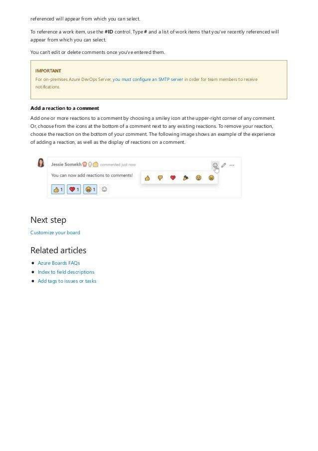 IMPORTANT
Add a reaction to a comment
Next step
Related articles
referenced will appear from which you can select.
To reference a work item, use the #ID control. Type # and a list of work items that you've recently referenced will
appear from which you can select.
You can't edit or delete comments once you've entered them.
For on-premises Azure DevOps Server, you must configure an SMTP server in order for team members to receive
notifications.
Add one or more reactions to a comment by choosing a smiley icon at the upper-right corner of any comment.
Or, choose from the icons at the bottom of a comment next to any existing reactions. To remove your reaction,
choose the reaction on the bottom of your comment. The following image shows an example of the experience
of adding a reaction, as well as the display of reactions on a comment.
Customize your board
Azure Boards FAQs
Index to field descriptions
Add tags to issues or tasks
 