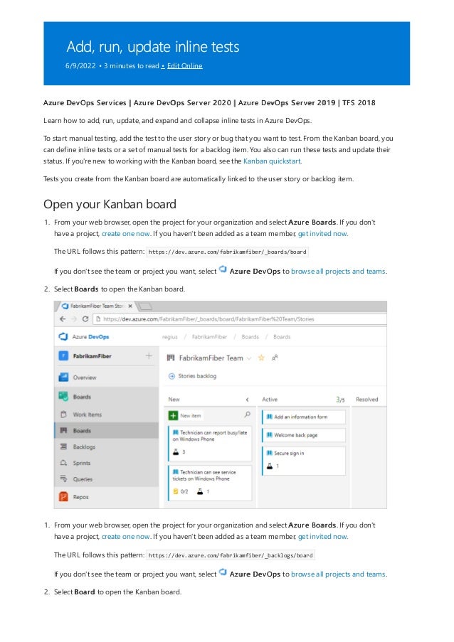 Add, run, update inline tests
6/9/2022 • 3 minutes to read • Edit Online
Open your Kanban board
Azure DevOps Services | Azure DevOps Server 2020 | Azure DevOps Server 2019 | TFS 2018
Learn how to add, run, update, and expand and collapse inline tests in Azure DevOps.
To start manual testing, add the test to the user story or bug that you want to test. From the Kanban board, you
can define inline tests or a set of manual tests for a backlog item. You also can run these tests and update their
status. If you're new to working with the Kanban board, see the Kanban quickstart.
Tests you create from the Kanban board are automatically linked to the user story or backlog item.
1. From your web browser, open the project for your organization and select Azure Boards. If you don't
have a project, create one now. If you haven't been added as a team member, get invited now.
The URL follows this pattern: https://dev.azure.com/fabrikamfiber/_boards/board
If you don't see the team or project you want, select Azure DevOps to browse all projects and teams.
2. Select Boards to open the Kanban board.
1. From your web browser, open the project for your organization and select Azure Boards. If you don't
have a project, create one now. If you haven't been added as a team member, get invited now.
The URL follows this pattern: https://dev.azure.com/fabrikamfiber/_backlogs/board
If you don't see the team or project you want, select Azure DevOps to browse all projects and teams.
2. Select Board to open the Kanban board.
 