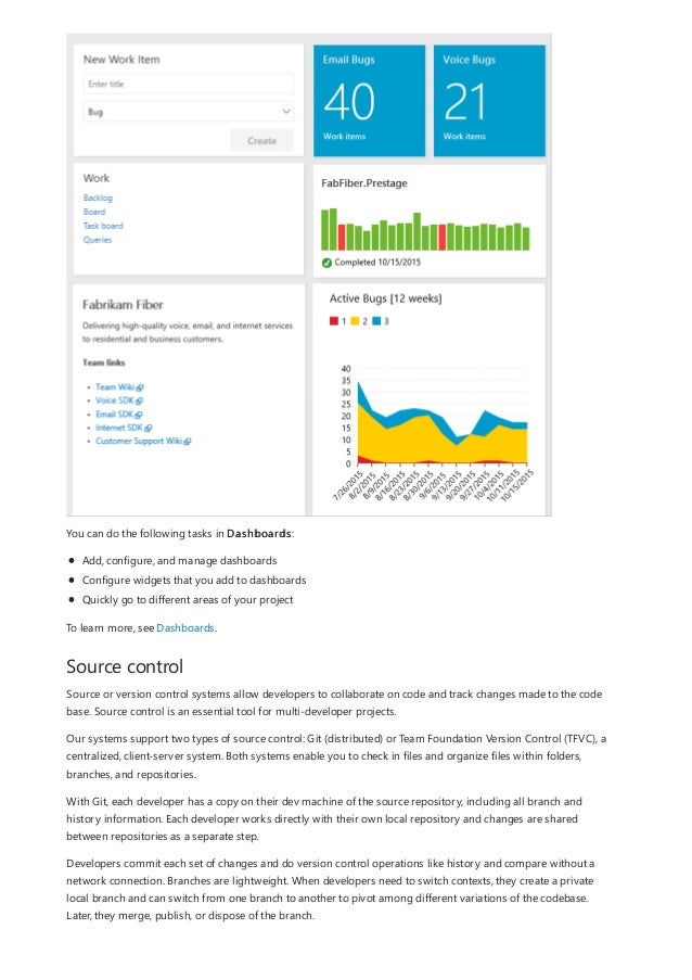 Source control
You can do the following tasks in Dashboards:
Add, configure, and manage dashboards
Configure widgets that you add to dashboards
Quickly go to different areas of your project
To learn more, see Dashboards.
Source or version control systems allow developers to collaborate on code and track changes made to the code
base. Source control is an essential tool for multi-developer projects.
Our systems support two types of source control: Git (distributed) or Team Foundation Version Control (TFVC), a
centralized, client-server system. Both systems enable you to check in files and organize files within folders,
branches, and repositories.
With Git, each developer has a copy on their dev machine of the source repository, including all branch and
history information. Each developer works directly with their own local repository and changes are shared
between repositories as a separate step.
Developers commit each set of changes and do version control operations like history and compare without a
network connection. Branches are lightweight. When developers need to switch contexts, they create a private
local branch and can switch from one branch to another to pivot among different variations of the codebase.
Later, they merge, publish, or dispose of the branch.
 