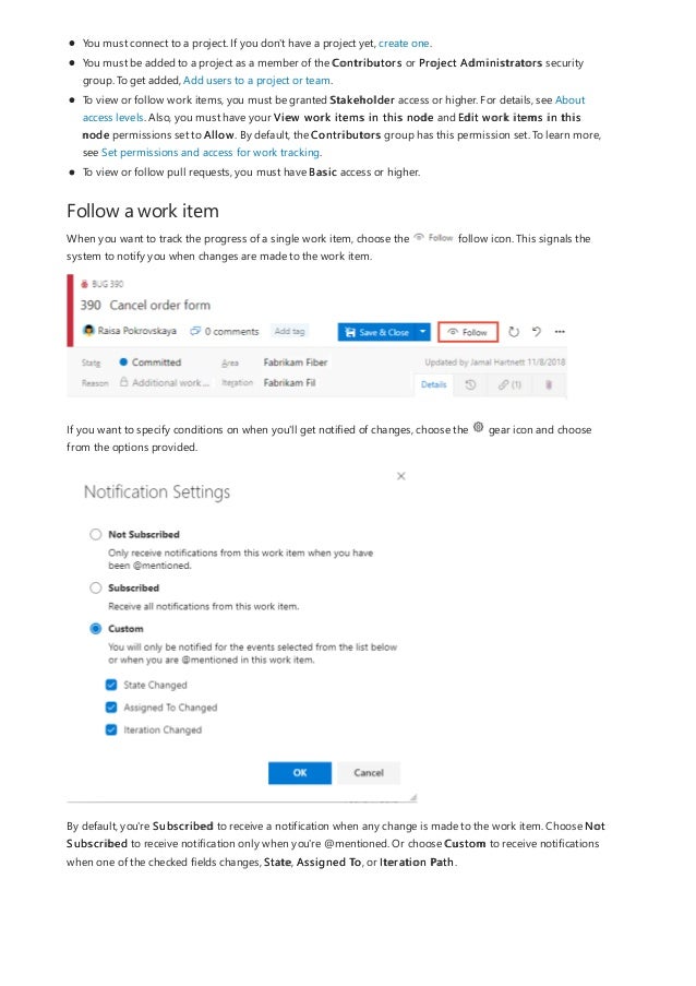 Follow a work item
You must connect to a project. If you don't have a project yet, create one.
You must be added to a project as a member of the Contributors or Project Administrators security
group. To get added, Add users to a project or team.
To view or follow work items, you must be granted Stakeholder access or higher. For details, see About
access levels. Also, you must have your View work items in this node and Edit work items in this
node permissions set to Allow. By default, the Contributors group has this permission set. To learn more,
see Set permissions and access for work tracking.
To view or follow pull requests, you must have Basic access or higher.
When you want to track the progress of a single work item, choose the follow icon. This signals the
system to notify you when changes are made to the work item.
If you want to specify conditions on when you'll get notified of changes, choose the gear icon and choose
from the options provided.
By default, you're Subscribed to receive a notification when any change is made to the work item. Choose Not
Subscribed to receive notification only when you're @mentioned. Or choose Custom to receive notifications
when one of the checked fields changes, State, Assigned To, or Iteration Path.
 