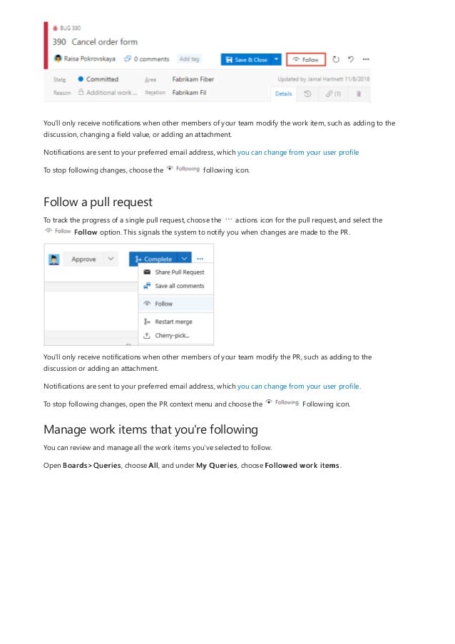 Follow a pull request
Manage work items that you're following
You'll only receive notifications when other members of your team modify the work item, such as adding to the
discussion, changing a field value, or adding an attachment.
Notifications are sent to your preferred email address, which you can change from your user profile
To stop following changes, choose the following icon.
To track the progress of a single pull request, choose the actions icon for the pull request, and select the
Follow option. This signals the system to notify you when changes are made to the PR.
You'll only receive notifications when other members of your team modify the PR, such as adding to the
discussion or adding an attachment.
Notifications are sent to your preferred email address, which you can change from your user profile.
To stop following changes, open the PR context menu and choose the Following icon.
You can review and manage all the work items you've selected to follow.
Open Boards>Queries, choose All, and under My Queries, choose Followed work items.
 