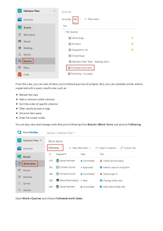 From this view, you can view all items you're following across all projects. Also, you can complete similar actions
supported with a query results view, such as:
Refresh the view
Add or remove visible columns
Sort the order of specific columns
Filter results by text or tags
Set work item pane
Enter full screen mode.
You can also view and manage work that you're following from Boards>Work Items and pivot to Following.
Open Work>Queries and choose Followed work items.
 
