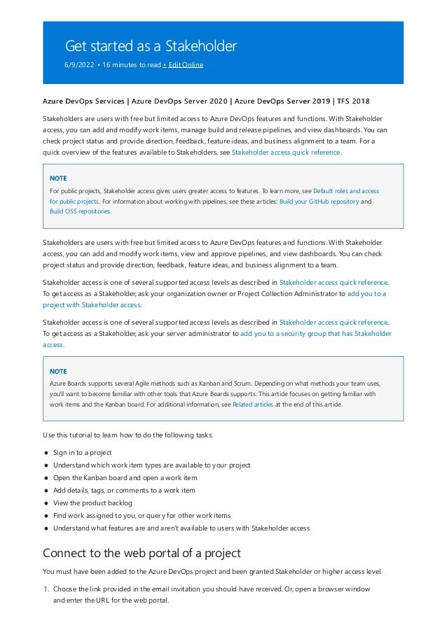 Get started as a Stakeholder
6/9/2022 • 16 minutes to read • Edit Online
NOTE
NOTE
Connect to the web portal of a project
Azure DevOps Services | Azure DevOps Server 2020 | Azure DevOps Server 2019 | TFS 2018
Stakeholders are users with free but limited access to Azure DevOps features and functions. With Stakeholder
access, you can add and modify work items, manage build and release pipelines, and view dashboards. You can
check project status and provide direction, feedback, feature ideas, and business alignment to a team. For a
quick overview of the features available to Stakeholders, see Stakeholder access quick reference.
For public projects, Stakeholder access gives users greater access to features. To learn more, see Default roles and access
for public projects. For information about working with pipelines, see these articles: Build your GitHub repository and
Build OSS repositories.
Stakeholders are users with free but limited access to Azure DevOps features and functions. With Stakeholder
access, you can add and modify work items, view and approve pipelines, and view dashboards. You can check
project status and provide direction, feedback, feature ideas, and business alignment to a team.
Stakeholder access is one of several supported access levels as described in Stakeholder access quick reference.
To get access as a Stakeholder, ask your organization owner or Project Collection Administrator to add you to a
project with Stakeholder access.
Stakeholder access is one of several supported access levels as described in Stakeholder access quick reference.
To get access as a Stakeholder, ask your server administrator to add you to a security group that has Stakeholder
access.
Azure Boards supports several Agile methods such as Kanban and Scrum. Depending on what methods your team uses,
you'll want to become familiar with other tools that Azure Boards supports. This article focuses on getting familiar with
work items and the Kanban board. For additional information, see Related articles at the end of this article.
Use this tutorial to learn how to do the following tasks:
Sign in to a project
Understand which work item types are available to your project
Open the Kanban board and open a work item
Add details, tags, or comments to a work item
View the product backlog
Find work assigned to you, or query for other work items
Understand what features are and aren't available to users with Stakeholder access
You must have been added to the Azure DevOps project and been granted Stakeholder or higher access level.
1. Choose the link provided in the email invitation you should have received. Or, open a browser window
and enter the URL for the web portal.
 