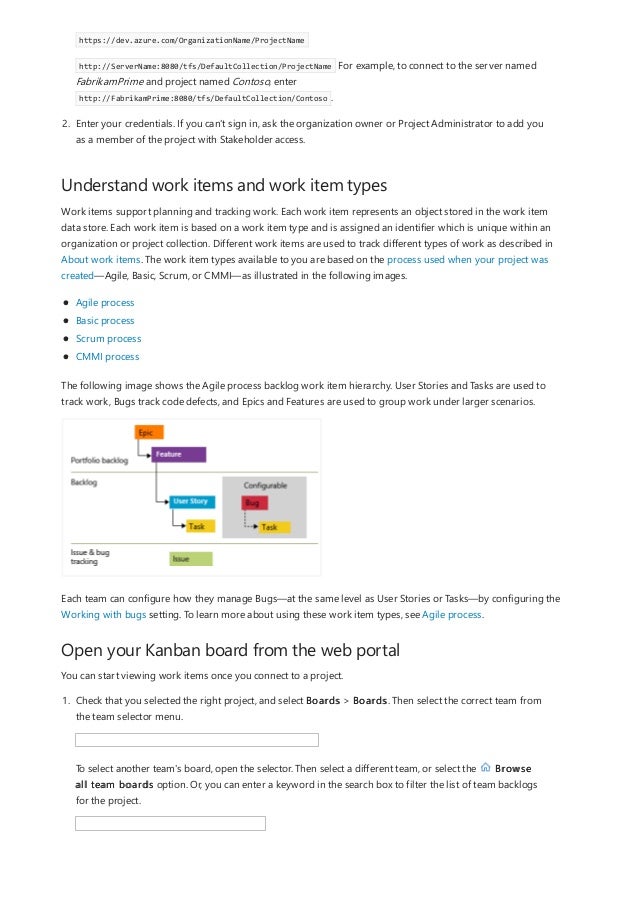 Understand work items and work item types
Open your Kanban board from the web portal
https://dev.azure.com/OrganizationName/ProjectName
http://ServerName:8080/tfs/DefaultCollection/ProjectName For example, to connect to the server named
FabrikamPrime and project named Contoso, enter
http://FabrikamPrime:8080/tfs/DefaultCollection/Contoso .
2. Enter your credentials. If you can't sign in, ask the organization owner or Project Administrator to add you
as a member of the project with Stakeholder access.
Work items support planning and tracking work. Each work item represents an object stored in the work item
data store. Each work item is based on a work item type and is assigned an identifier which is unique within an
organization or project collection. Different work items are used to track different types of work as described in
About work items. The work item types available to you are based on the process used when your project was
created—Agile, Basic, Scrum, or CMMI—as illustrated in the following images.
Agile process
Basic process
Scrum process
CMMI process
The following image shows the Agile process backlog work item hierarchy. User Stories and Tasks are used to
track work, Bugs track code defects, and Epics and Features are used to group work under larger scenarios.
Each team can configure how they manage Bugs—at the same level as User Stories or Tasks—by configuring the
Working with bugs setting. To learn more about using these work item types, see Agile process.
You can start viewing work items once you connect to a project.
1. Check that you selected the right project, and select Boards > Boards. Then select the correct team from
the team selector menu.
To select another team's board, open the selector. Then select a different team, or select the Browse
all team boards option. Or, you can enter a keyword in the search box to filter the list of team backlogs
for the project.
 