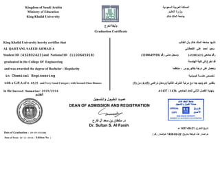 ‫ﺍﻟﺴﻌﻮﺩﻳﺔ‬ ‫ﺍﻟﻌﺮﺑﻴﺔ‬ ‫ﺍﻟﻤﻤﻠﻜﺔ‬
‫ﺍﻟﺘﻌﻠﻴﻢ‬ ‫ﻭﺯﺍﺭﺓ‬
‫ﺧﺎﻟﺪ‬ ‫ﺍﻟﻤﻠﻚ‬ ‫ﺟﺎﻣﻌﺔ‬
Kingdom of Saudi Arabia
Ministry of Education
King Khalid University
‫ﺗﺨﺮﺝ‬ ‫ﻭﺛﻴﻘﺔ‬
Graduation Certificate
‫ﺍﻟﻄﺎﻟﺐ‬ ‫ﺑﺄﻥ‬ ‫ﺧﺎﻟﺪ‬ ‫ﺍﻟﻤﻠﻚ‬ ‫ﺟﺎﻣﻌﺔ‬ ‫ﺗﺸﻬﺪ‬
‫ﺍﻟﻘﺤﻄﺎﻧﻲ‬ ‫ﻋﻠﻲ‬ ‫ﺃﺣﻤﺪ‬ ‫ﺳﻌﻴﺪ‬
‫ﻭﺍﻟـﺘﺴﺠﻴﻞ‬ ‫ﺍﻟـﻘـﺒـﻮﻝ‬ ‫ﻋﻤﻴــﺪ‬
DEAN OF ADMISSION AND REGISTRATION
‫ﻓﺎﺭﺡ‬ ‫ﺁﻝ‬ ‫ﺳﻌﺪ‬ ‫ﺑﻦ‬ ‫ﺳﻠﻄﺎﻥ‬ .‫ﺩ‬
Dr. Sultan S. Al Fareh
King Khalid University hereby certifies that
AL QAHTANI, SAEED AHMAD A
graduated in the College Of Engineering
and was awarded the degree of Bachelor - Regularity
with a G.P.A of 4.45/5 and Very Good Category with Second Class Honors
in the Second Semester:2015/2016
‫ﺍﻟﺨﺘــﻢ‬
Date of Graduation : 28-05-2016AD
Date of Issue: 22-11-2016( Edition No )
(432802423) ‫ﺟﺎﻣﻌﻲ‬ ‫ﺭﻗﻢ‬(1100645918) ‫ﺭﻗﻢ‬ ‫ﻣﺪﻧﻲ‬ ‫ﻭﺳﺠﻞ‬
‫ﺍﻟﻬﻨﺪﺳﺔ‬ ‫ﻛﻠﻴﺔ‬ ‫ﻓﻲ‬ ‫ﺗﺨﺮﺝ‬ ‫ﻗﺪ‬
‫ﻣﻨﺘﻈﻤﺎ‬ - ‫ﺑﻜﺎﻟﻮﺭﻳﻮﺱ‬ ‫ﺩﺭﺟﺔ‬ ‫ﻋﻠﻰ‬ ‫ﻭﺣﺼﻞ‬
(5) ‫ﻣﻦ‬ (4.45) ‫ﺗﺮﺍﻛﻤﻲ‬ ‫ﻭﻣﻌﺪﻝ‬ (‫ﺍﻟﺜﺎﻧﻴﺔ‬ ‫ﺍﻟﺸﺮﻑ‬ ‫ﻣﺮﺗﺒﺔ‬ ‫ﻣﻊ‬ ‫ﺟﺪﺍ‬ ‫)ﺟﻴﺪ‬ ‫ﻋﺎﻡ‬ ‫ﺑﺘﻘﺪﻳﺮ‬
‫7341ﻫـ‬ / 1436 ‫ﺍﻟﺠﺎﻣﻌﻲ‬ ‫ﻟﻠﻌﺎﻡ‬ ‫ﺍﻟﺜﺎﻧﻲ‬ ‫ﺍﻟﻔﺼﻞ‬ ‫ﺑﻨﻬﺎﻳﺔ‬
Student ID
( ‫ﺭﻗﻢ‬ ‫ﻫـ)ﺇﺻﺪﺍﺭ‬ 1438-02-22 :‫ﺑﺘﺎﺭﻳﺦ‬ ‫ﺍﻟﻮﺛﻴﻘﺔ‬ ‫ﻫﺬﻩ‬ ‫ﺇﺻﺪﺍﺭ‬ ‫ﺗﻢ‬
‫ﻫـ‬ 1437-08-21 :‫ﺍﻟﺘﺨﺮﺝ‬ ‫ﺗﺎﺭﻳﺦ‬
(1100645918)and National ID(432802423)
in Chemical Engineering ‫ﻛﻴﻤﻴﺎﺋﻴﺔ‬ ‫ﻫﻨﺪﺳﺔ‬ ‫ﺗﺨﺼﺺ‬
 