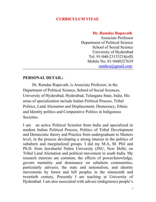 CURRICULUM VITAE
Dr. Ramdas Rupavath
Associate Professor
Department of Political Science
School of Social Science
University of Hyderabad
Tel: 91-040-23133218(off)
Mobile No. 91-9440327639
ramhcu@gmail.com
PERSONAL DETAIL:
Dr. Ramdas Rupavath, is Associate Professor, in the
Department of Political Science, School of Social Sciences,
University of Hyderabad, Hyderabad, Telangana State, India. His
areas of specialization include Indian Political Process, Tribal
Politics, Land Alienation and Displacement, Democracy, Ethnic
and Identity politics and Comparative Politics in Indigenous
Societies.
I am an active Political Scientist from India and specialized in
modern Indian Political Process, Politics of Tribal Development
and Democratic theory and Practice from undergraduate to Masters
level, in the process developing a strong interest in the politics of
subaltern and marginalized groups. I did my M.A, M. Phil and
Ph.D. from Jawaharlal Nehru University (JNU, New Delhi, on
Tribal Land Alienation and political movement in south India. My
research interests are common, the effects of power/knowledge,
govern mentality and dominance on subaltern communities,
particularly adivasis; the state and nationalism, and identity
movements by forest and hill peoples in the nineteenth and
twentieth century, Presently I am teaching at University of
Hyderabad. I am also associated with adivasi (indigenous) people’s
1
 