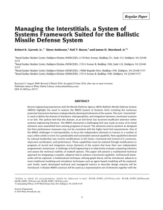 Managing the Interstitials, a System of
Systems Framework Suited for the Ballistic
Missile Defense System
Robert K. Garrett, Jr.,1,*
Steve Anderson,2
Neil T. Baron,3
and James D. Moreland, Jr.4,†
1
Naval Surface Warfare Center, Dahlgren Division (NSWCDD), 6138 Norc Avenue, Building 221, Suite 314, Dahlgren, VA 22448-
5157
2
Naval Surface Warfare Center, Dahlgren Division (NSWCDD), 17214 Avenue B, Building 1500, Suite 124, Dahlgren, VA 22448-
5157
3
Naval Surface Warfare Center, Dahlgren Division (NSWCDD), 19008 Wayside Drive, Building 1490, Dahlgren, VA 22448-5157
4
Naval Surface Warfare Center, Dahlgren Division (NSWCDD), 17214 Avenue B, Building 1500, Dahlgren, VA 22448-5157A SYSTEM OF SYSTEMS FRAMEWORK BALLISTIC MISSILE DEFENSE
Received 11 August 2009; Revised 4 March 2010; Accepted 10 June 2010, after one or more revisions
Published online in Wiley Online Library (wileyonlinelibrary.com)
DOI 10.1002/sys.20173
ABSTRACT
Recent engineering experiences with the Missile Defense Agency (MDA) Ballistic Missile Defense System
(BMDS) highlight the need to analyze the BMDS System of Systems (SoS) including the numerous
potential interactions between independently developed elements of the system. The term “interstitials”
is used to define the domain of interfaces, interoperability, and integration between constituent systems
in an SoS. The authors feel that this domain, at an SoS level, has received insufficient attention within
systems engineering literature. The BMDS represents a challenging SoS case study as many of its initial
elements were assembled from existing programs of record. The elements tend to perform as designed
but their performance measures may not be consistent with the higher level SoS requirements. One of
the BMDS challenges is interoperability, to focus the independent elements to interact in a number of
ways, either subtle or overt, for a predictable and sustainable nationalcapability. New capabilities desired
by national leadership may involve modifications to kill chains, Command and Control (C2) constructs,
improved coordination, and performance. These capabilities must be realized through modifications to
programs of record and integration across elements of the system that have their own independent
programmatic momentum. A challenge of SoS Engineering is to objectively evaluate competing solutions
and assess the technical viability of tradeoff options. This paper will present a multifaceted technical
approach for integrating a complex, adaptive SoS to achieve a functional capability. Architectural frame-
works will be explored, a mathematical technique utilizing graph theory will be introduced, adjuncts to
more traditional modeling and simulation techniques such as agent based modeling will be explored,
and, finally, newly developed technical and managerial metrics to describe design maturity will be
introduced. A theater BMDS construct will be used as a representative set of elements together with the
*Author to whom all correspondence should be addressed (e-mail: DLGR_NSWC_G25@navy.mil; DLGR_NSWC_K@Navy.mil;
DLGR_NSWC_W@navy.mil; DLGR_NSWC_W@Navy.mil).
†
Commanding Officer, 6149 Welsh Road, Suite 203, Dahlgren, VA 22448-5130
Systems Engineering
© 2010 Wiley Periodicals, Inc.
1
Regular Paper
 