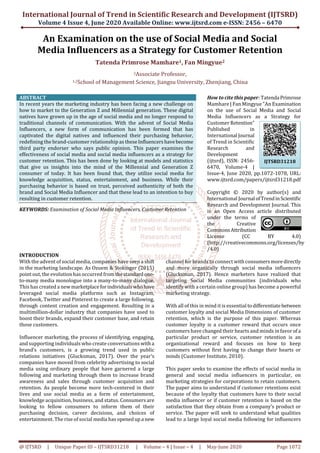 International Journal of Trend in Scientific Research and Development (IJTSRD)
Volume 4 Issue 4, June 2020 Available Online: www.ijtsrd.com e-ISSN: 2456 – 6470
@ IJTSRD | Unique Paper ID – IJTSRD31218 | Volume – 4 | Issue – 4 | May-June 2020 Page 1072
An Examination on the use of Social Media and Social
Media Influencers as a Strategy for Customer Retention
Tatenda Primrose Mamhare1, Fan Mingyue2
2Associate Professor,
1,2School of Management Science, Jiangsu University, Zhenjiang, China
ABSTRACT
In recent years the marketing industry has been facing a new challenge on
how to market to the Generation Z and Millennial generation. These digital
natives have grown up in the age of social media and no longer respond to
traditional channels of communication. With the advent of Social Media
Influencers, a new form of communication has been formed that has
captivated the digital natives and influenced their purchasing behavior,
redefining the brand-customer relationship as theseInfluencershavebecome
third party endorser who says public opinion. This paper examines the
effectiveness of social media and social media influencers as a strategy for
customer retention. This has been done by looking at models and statistics
that give us insights into the mind of the Millennial and Generation Z
consumer of today. It has been found that, they utilize social media for
knowledge acquisition, status, entertainment, and business. While their
purchasing behavior is based on trust, perceived authenticity of both the
brand and Social Media Influencer and that these lead to an intention to buy
resulting in customer retention.
KEYWORDS: Examination of Social Media Influencers, Customer Retention
How to cite this paper: Tatenda Primrose
Mamhare | Fan Mingyue "An Examination
on the use of Social Media and Social
Media Influencers as a Strategy for
Customer Retention"
Published in
International Journal
of Trend in Scientific
Research and
Development
(ijtsrd), ISSN: 2456-
6470, Volume-4 |
Issue-4, June 2020, pp.1072-1078, URL:
www.ijtsrd.com/papers/ijtsrd31218.pdf
Copyright © 2020 by author(s) and
International Journal ofTrendinScientific
Research and Development Journal. This
is an Open Access article distributed
under the terms of
the Creative
CommonsAttribution
License (CC BY 4.0)
(http://creativecommons.org/licenses/by
/4.0)
INTRODUCTION
With the advent of social media, companies have seen a shift
in the marketing landscape. As Ozuem & Stokinger (2015)
point out, the evolution has occurred fromthestandardone-
to-many media monologue into a many-to-many dialogue.
This has created a newmarketplaceforindividualswhohave
leveraged social media platforms such as Instagram,
Facebook, Twitter and Pinterest to create a large following,
through content creation and engagement. Resulting in a
multimillion-dollar industry that companies have used to
boost their brands, expand their customer base, and retain
those customers.
Influencer marketing, the process of identifying, engaging,
and supporting individuals who create conversations witha
brand’s customers, is a growing trend used in public
relations initiatives (Glucksman, 2017). Over the year’s
companies have moved from celebrity advertising to social
media using ordinary people that have garnered a large
following and marketing through them to increase brand
awareness and sales through customer acquisition and
retention. As people become more tech-centered in their
lives and use social media as a form of entertainment,
knowledge acquisition, business, and status. Consumers are
looking to fellow consumers to inform them of their
purchasing decision, career decisions, and choices of
entertainment. The rise of social media has openedupa new
channel for brands to connect with consumersmoredirectly
and more organically through social media influencers
(Glucksman, 2017). Hence marketers have realized that
targeting Social Media communities (individuals who
identify with a certain online group) has become a powerful
marketing strategy.
With all of this in mind it is essential todifferentiatebetween
customer loyalty and social Media Dimensions of customer
retention, which is the purpose of this paper. Whereas
customer loyalty is a customer reward that occurs once
customers have changed their hearts and minds in favorof a
particular product or service, customer retention is an
organizational reward and focuses on how to keep
customers without first having to change their hearts or
minds (Customer Institute, 2010).
This paper seeks to examine the effects of social media in
general and social media influencers in particular, on
marketing strategies for corporations to retain customers.
The paper aims to understand if customer retentions exist
because of the loyalty that customers have to their social
media influencer or if customer retention is based on the
satisfaction that they obtain from a company’s product or
service. The paper will seek to understand what qualities
lead to a large loyal social media following for influencers
IJTSRD31218
 