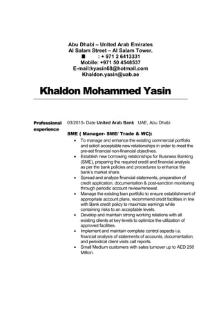 Abu Dhabi – United Arab Emirates
Al Salam Street – Al Salam Tower.
É : + 971 2 6413331
Mobile: +971 50 4548537
E-mail:kyasin68@hotmail.com
Khaldon.yasin@uab.ae
Khaldon Mohammed Yasin
Professional
experience
03/2015- Date United Arab Bank UAE, Abu Dhabi
SME ( Manager- SME/ Trade & WC):
• To manage and enhance the existing commercial portfolio
and solicit acceptable new relationships in order to meet the
pre-set financial non-financial objectives.
• Establish new borrowing relationships for Business Banking
(SME), preparing the required credit and financial analysis
as per the bank policies and procedures to enhance the
bank’s market share.
• Spread and analyze financial statements, preparation of
credit application, documentation & post-sanction monitoring
through periodic account review/renewal.
• Manage the existing loan portfolio to ensure establishment of
appropriate account plans, recommend credit facilities in line
with Bank credit policy to maximize earnings while
containing risks to an acceptable levels.
• Develop and maintain strong working relations with all
existing clients at key levels to optimize the utilization of
approved facilities.
• Implement and maintain complete control aspects i.e.
financial analysis of statements of accounts, documentation,
and periodical client visits call reports.
• Small Medium customers with sales turnover up to AED 250
Million.
 