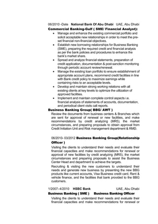 06/2010 -Date National Bank Of Abu Dhabi UAE, Abu Dhabi
Commercial Banking-Gulf ( SME/ Financial Analyst):
• Manage and enhance the existing commercial portfolio and
solicit acceptable new relationships in order to meet the pre-
set financial non-financial objectives.
• Establish new borrowing relationships for Business Banking
(SME), preparing the required credit and financial analysis
as per the bank policies and procedures to enhance the
bank’s market share.
• Spread and analyze financial statements, preparation of
credit application, documentation & post-sanction monitoring
through periodic account review/renewal.
• Manage the existing loan portfolio to ensure establishment of
appropriate account plans, recommend credit facilities in line
with Bank credit policy to maximize earnings while
containing risks to an acceptable levels.
• Develop and maintain strong working relations with all
existing clients at key levels to optimize the utilization of
approved facilities.
• Implement and maintain complete control aspects i.e.
financial analysis of statements of accounts, documentation,
and periodical client visits call reports.
Business Banking Group( BBG/ AWT )
Review the documents from business centers & Branches which
are sent for approval of renewal or new facilities, and make
recommendations by credit analyzing (MR5), the market
circumstances, and preparing proposals to obtain approval from
Credit Initiation Unit and Risk management department & RMD.
06/2010- 03/2012 Business Banking Group(Relationship
Officer )
Visiting the clients to understand their needs and evaluate their
financial capacities and make recommendations for renewal or
approval of new facilities by credit analyzing (MR5), the market
circumstances and preparing proposals to assist the Business
Center Head and department to achieve the targets.
Recruiting & visiting the new customers to understand their
needs and generate new business by presenting the new BBG
products like current accounts, Visa Business credit card, Rent &
vehicle finance, and the facilities that bank provided to the BBG
customers.
1/2007–4/2010 HSBC Bank UAE, Abu Dhabi
Business Banking ( SME ) Business Banking Officer
Visiting the clients to understand their needs and evaluate their
financial capacities and make recommendations for renewal or
 