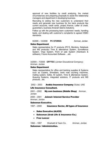 approval of new facilities by credit analyzing, the market
circumstances and preparing proposals to assist the relationship
managers and department in developing business.
Recruiting & visiting the new customers to understand their
needs and generate new business for the bank products like
current accounts, credit cards, project finance, Letter of credit,
guarantee’s, business Amanah Islamic Solutions.
Follow up with the processing team customers' needs, handling
leads, and dealing with customer’s complaints to agreed HSBC
standards.
8/2005 – 12/2006 PC STORES Amman, Jordan
Sales Department
Sales representative for IT products (PC’S, Monitors, Notebook
and MS products) Time & attendance System, Surveillance
System, Virgo System, Point of sale System (Hardware &
software), Future Accountant Software ...etc.
3/2004 – 7/2005 OFFTEC (Jordan Educational Company)
Amman, Jordan
Sales Department
Sales representative for office and banking supplies & Systems
such as Copiers, Shredders, bank note counting machines,
mailing system, Safes, ID system, Time & attendance System,
Queuing Systems, integrated solutions, IT products and MS
products....etc.
2002 – 2003 Arabia Insurance Company Dubai, UAE
Life Insurance Consultant.
2001 – 2002 My own business (Mobile Shop) Amman,
Jordan
2000 – 2001 Joinnet- Internet Service Provider
Amman, Jordan
Salesman Executive.
1997 – 2000 Insurance Sector, All types of Insurance
• Sales Executive (ALICO)
• Salesman (Arab Life & Insurance Co.)
• Free Lancer
1992 – 1997 Sharkatli & Yasin Co. Amman, Jordan
Salesman / Administration.
 