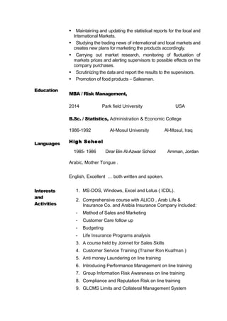  Maintaining and updating the statistical reports for the local and
International Markets.
 Studying the trading news of international and local markets and
creates new plans for marketing the products accordingly.
 Carrying out market research, monitoring of fluctuation of
markets prices and alerting supervisors to possible effects on the
company purchases.
 Scrutinizing the data and report the results to the supervisors.
 Promotion of food products – Salesman.
Education
Languages
MBA / Risk Management,
2014 Park field University USA
B.Sc. / Statistics, Administration & Economic College
1986-1992 Al-Mosul University Al-Mosul, Iraq
High School
1985- 1986 Dirar Bin Al-Azwar School Amman, Jordan
Arabic, Mother Tongue .
English, Excellent … both written and spoken.
Interests
and
Activities
1. MS-DOS, Windows, Excel and Lotus ( ICDL).
2. Comprehensive course with ALICO , Arab Life &
Insurance Co. and Arabia Insurance Company included:
- Method of Sales and Marketing
- Customer Care follow up
- Budgeting
- Life Insurance Programs analysis
3. A course held by Joinnet for Sales Skills
4. Customer Service Training (Trainer Ron Kuafman )
5. Anti money Laundering on line training
6. Introducing Performance Management on line training
7. Group Information Risk Awareness on line training
8. Compliance and Reputation Risk on line training
9. GLCMS Limits and Collateral Management System
 