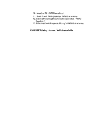 10. Moody’s RA (NBAD Academy)
11. Basic Credit Skills (Moody’s /NBAD Academy)
12.Credit Structuring Documentation (Moody’s / NBAD
Academy)
13.Effective Credit Proposal (Moody’s / NBAD Academy)
Valid UAE Driving License, Vehicle Available
 
