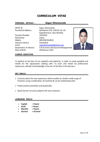 Page 1 of 4
CURRICULUM VITAE
PERSONAL DETAILS : Sagar Dhanawade
SKYPE ID: Sagar_Dhanawade
Residential Address: Ajinkyatara CHS. 3/D/10, Sec 10,
Koperkhairane, Navi Mumbai.
Passport Number: J9145918
Nationality: Indian
Mobile: 00919967654033
Industry Interest: Hospitality
Email: sagardhanawade@yahoo.com
Department of Interest: F & B service (Restaurant Management)
Date of Birth: 28 february 1991
CAREER OBJECTIVE
To perform to the best of my capability and potential, in order to create goodwill and
wealth for the organization working with. To learn and mould my professional
experience, attitude and knowledge to be one of the best in the business.
KEY SKILLS
 Curiosity about the new experiences which enables to handle a wide range of
functions using a combination of creativity & can do multitasking skills.
 Professionally committed and responsible.
 Quick learner can easily adapt to the new situations.
LANGUAGE SKILLS
 English = Fluent
 Hindi = Fluent
 Marathi = Fluent
 German = A2 level
 