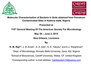 Molecular Characterization of Bacteria in Soils obtained from Petroleum
Contaminated Sites in Kaduna state, Nigeria
Presented at
115th General Meeting Of The American Society For Microbiology
May 30 – June 2, 2015
New Orleans, Louisiana
By
H. M. Raji1*, J. B. Ameh1, S. A. Ado1, S. E. Yakubu1 and A.J. Weightman2
1Dept. of Microbiology, Ahmadu Bello University, Zaria, KD, Nigeria
2School of Biosciences, Cardiff University, Wales, CF, United Kingdom
*Corresponding author: e-mail address: habibasalam19@yahoo.com
 