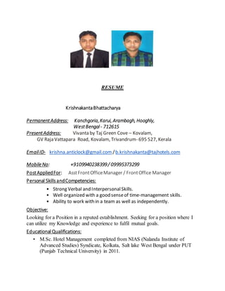 RESUME
KrishnakantaBhattacharya
PermanentAddress: Kanchgoria,Karui, Arambagh, Hooghly,
WestBengal - 712615
PresentAddress: Vivanta by Taj Green Cove – Kovalam,
GV Raja Vattapara Road, Kovalam, Trivandrum- 695 527, Kerala
EmailID- krishna.anticlock@gmail.com /b.krishnakanta@tajhotels.com
Mobile No: +9109940238399/ 09995373299
PostAppliedFor: AsstFrontOfficeManager / FrontOffice Manager
Personal SkillsandCompetencies:
• Strong Verbal and InterpersonalSkills.
• Well organized with a good senseof time-management skills.
• Ability to work with in a team as well as independently.
Objective:
Looking for a Position in a reputed establishment. Seeking for a position where I
can utilize my Knowledge and experience to fulfil mutual goals.
Educational Qualifications:
• M.Sc. Hotel Management completed from NIAS (Nalanda Institute of
Advanced Studies) Syndicate, Kolkata, Salt lake West Bengal under PUT
(Punjab Technical University) in 2011.
 