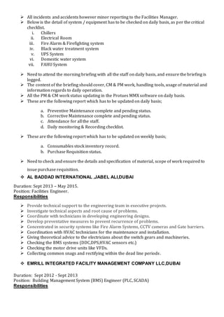  All incidents and accidents however minor reporting to the Facilities Manager.
 Below is the detail of system / equipment has to be checked on daily basis, as per the critical
checklist.
i. Chillers
ii. Electrical Room
iii. Fire Alarm & Firefighting system
iv. Black water treatment system
v. UPS System
vi. Domestic water system
vii. FAHU System
 Need to attend the morning briefing with all the staff on daily basis, and ensure the briefing is
logged.
 The content of the briefing should cover, CM & PM work, handling tools, usage of material and
information regards to daily operation.
 All the PM & CM work status updating in the Protues MMX software on daily basis.
 These are the following report which has to be updated on daily basis;
a. Preventive Maintenance complete and pending status.
b. Corrective Maintenance complete and pending status.
c. Attendance for all the staff.
d. Daily monitoring & Recording checklist.
 These are the following report which has to be updated on weekly basis;
a. Consumables stock inventory record.
b. Purchase Requisition status.
 Need to check and ensure the details and specification of material, scope of work required to
issue purchase requisition.
 AL BADDAD INTERNATIONAL ,JABEL ALI,DUBAI
Duration: Sept 2013 – May 2015.
Position: Facilities Engineer.
Responsibilities
 Provide technical support to the engineering team in executive projects.
 Investigate technical aspects and root cause of problems.
 Coordinate with technicians in developing engineering designs.
 Develop preventative measures to prevent recurrence of problems.
 Concentrated in security systems like Fire Alarm Systems, CCTV cameras and Gate barriers.
 Coordination with HVAC technicians for the maintenance and installation.
 Giving theoretical advice to the electricians about the switch gears and machineries.
 Checking the BMS systems (DDC,DPS,HVAC sensors etc.)
 Checking the motor drive units like VFDs.
 Collecting common snags and rectifying within the dead line periods.
 EMRILL INTEGRATED FACILITY MANAGEMENT COMPANY LLC,DUBAI
Duration: Sept 2012 - Sept 2013
Position: Building Management System (BMS) Engineer (PLC, SCADA)
Responsibilities
 