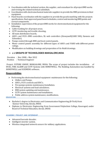  Coordination with the technical section, the supplier, and consultant for all project BMS works
and revising the related technical submittals.
 Coordination with electromechanical materials suppliers to provide the BMS provisions in their
equipment.
 Panel boards coordination with the suppliers to provide the panels matching with the projects
specifications, final approved panel board schedules, control and monitoring BMS points and
correct components.
 Installation supervision of the project BMS works for electromechanical equipment for the
following:
 Cable trunking for all project areas.
 CCTV monitoring and trouble shooting.
 All main distribution boards.
 AHU’s and FCU’s BMS controllers, XL web controllers (Honeywell(CARE 500), Siemens and
Schneider).
 Pumps control through BMS and local control panels.
 Motor control panels assembly for different types of AHU’s and FAHU with different power
ratings.
 Modification on building drawings and preparation of As-Build drawings.
 J J GROUPS OF TECHNOLOGIES MANGALORE,INDIA
Duration : Nov 2008 – Mar 2012
Position : Technical Engineer
Project: FUTURE GROUP, MANGALORE, INDIA: The scope of project includes the installation of
HVAC, FIRE ALARM and CCTV Systems with HONEYWELL. The Building Automation was handled by
HONEYWELL and SCIEMENS software.
Responsibilities
 Performing the electromechanical equipment maintenance for the following:
 Chillers and Pumps.
 AHU’s, FCU’s controls and DDC’s.
 Fire pumps systems maintenance/installation.
 Electrical systems and load calculations.
 BMS system updating and maintenance.
 CCTV system maintenance and installations.
 Public address system maintenance, modifications.
EDUCATION _
 Bachelor’s degree in Electronics and Communication Engineering (B-Tech) from
Kannur University, Kerala, INDIA
 Diploma in Electronics Engineering from Government Polytechnic College, Kasaragod, under
Board of Technical Education, Kerala ,INDIA
ACADEMIC PROJECT AND INTERNSHIP _
 Advanced barcode decoder.
 Intelligent inverter system.
 Wireless integrated network sensors for military applications.
 