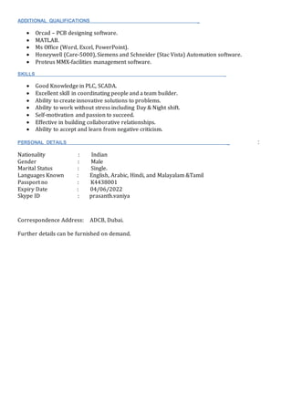 ADDITIONAL QUALIFICATIONS _
 Orcad – PCB designing software.
 MATLAB.
 Ms Office (Word, Excel, PowerPoint).
 Honeywell (Care-5000), Siemens and Schneider (Stac Vista) Automation software.
 Proteus MMX-facilities management software.
SKILLS _
 Good Knowledge in PLC, SCADA.
 Excellent skill in coordinating people and a team builder.
 Ability to create innovative solutions to problems.
 Ability to work without stress including Day & Night shift.
 Self-motivation and passion to succeed.
 Effective in building collaborative relationships.
 Ability to accept and learn from negative criticism.
PERSONAL DETAILS _ :
Nationality : Indian
Gender : Male
Marital Status : Single.
Languages Known : English, Arabic, Hindi, and Malayalam &Tamil
Passport no : K4438001
Expiry Date : 04/06/2022
Skype ID : prasanth.vaniya
Correspondence Address: ADCB, Dubai.
Further details can be furnished on demand.
 