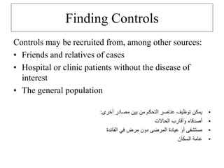 Finding Controls
Controls may be recruited from, among other sources:
• Friends and relatives of cases
• Hospital or clinic patients without the disease of
interest
• The general population
•
‫أخرى‬ ‫مصادر‬ ‫بين‬ ‫من‬ ‫التحكم‬ ‫عناصر‬ ‫توظيف‬ ‫يمكن‬
:
•
‫الحاالت‬ ‫وأقارب‬ ‫أصدقاء‬
•
‫الفائدة‬ ‫في‬ ‫مرض‬ ‫دون‬ ‫المرضى‬ ‫عيادة‬ ‫أو‬ ‫مستشفى‬
•
‫السكان‬ ‫عامة‬
 
