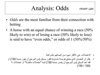 Analysis: Odds
• Odds are the most familiar from their connection with
betting
• A horse with an equal chance of winning a race (50%
likely to win) or of losing a race (50% likely to lose)
is said to have “even odds,” or odds of 1 (50%/50%)
•
‫االحتماالت‬
‫بالمراهنة‬ ‫اتصالهم‬ ‫من‬ ‫شهرة‬ ‫األكثر‬ ‫هي‬
•
‫بسباق‬ ‫للفوز‬ ‫متساوية‬ ‫بفرصة‬ ‫يتمتع‬ ‫الذي‬ ‫الحصان‬ ‫أن‬ ‫يقال‬
(
‫بن‬ ‫يفوز‬ ‫أن‬ ‫المرجح‬ ‫من‬
‫سبة‬
50
٪
)
‫أو‬
‫السباق‬ ‫أحد‬ ‫فقد‬
(
‫بنسبة‬ ‫يخسر‬ ‫أن‬ ‫المرجح‬ ‫من‬
50
٪
)
‫لديه‬
"
‫متفاوتة‬ ‫احتماالت‬
"
‫احتماالت‬ ‫أو‬
1
(
50
٪
/
50
٪
)
‫تحليل‬
:
‫االحتماالت‬
 