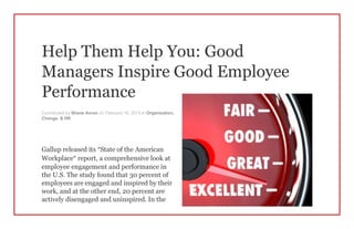 Help Them Help You: Good
Managers Inspire Good Employee
Performance
Contributed by Shane Avron on February 18, 2014 in Organization,
Change, & HR
Gallup released its “State of the American
Workplace” report, a comprehensive look at
employee engagement and performance in
the U.S. The study found that 30 percent of
employees are engaged and inspired by their
work, and at the other end, 20 percent are
actively disengaged and uninspired. In the
 