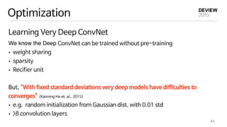 Optimization
Learning Very Deep ConvNet
We know the Deep ConvNet can be trained without pre-training

• weight sharing

• sparsity

• Recifier unit



But, “With fixed standard deviations very deep models have difficulties to
converges” (Kaiming He et. al., 2015)

• e.g. random initialization from Gaussian dist. with 0.01 std

• >8 convolution layers
44
 