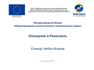Проект “Содействие стабильности и миру в Центральной Азии”,
финансируемый Европейским Союзом и реализуемый Internews
в партнерстве с Министерством внутренних дел Кыргызской Республики
Международный форум
«Предотвращение насильственного экстремизма и медиа»
Освещение и Реальность
Спикер: Икбол Исаков
6 - 8декабря 2018 г.
 