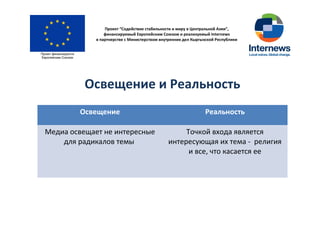 Проект “Содействие стабильности и миру в Центральной Азии”,
финансируемый Европейским Союзом и реализуемый Internews
в партнерстве с Министерством внутренних дел Кыргызской Республики
Освещение и Реальность
Освещение Реальность
Медиа освещает не интересные
для радикалов темы
Точкой входа является
интересующая их тема - религия
и все, что касается ее
 