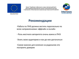 Проект “Содействие стабильности и миру в Центральной Азии”,
финансируемый Европейским Союзом и реализуемый Internews
в партнерстве с Министерством внутренних дел Кыргызской Республики
Рекомендации
-Работа по ПНЭ должна вестить параллельно по
всем направлениями: оффлайн и онлайн
- Роль местного авторитета очень важна в ПНЭ
-Знать свою аудиторию и как до нее достучаться
-Самое важное для влияния на радикалов это
построить доверие
 
