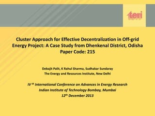 Cluster Approach for Effective Decentralization in Off-grid
Energy Project: A Case Study from Dhenkenal District, Odisha
Paper Code: 215
Debajit Palit, K Rahul Sharma, Sudhakar Sundaray
The Energy and Resources Institute, New Delhi

IV th International Conference on Advances in Energy Research
Indian Institute of Technology Bombay, Mumbai
12th December 2013

 