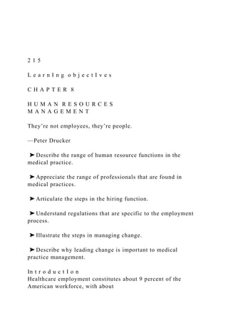 2 1 5
L e a r n I n g o b j e c t I v e s
C H A P T E R 8
H U M A N R E S O U R C E S
M A N A G E M E N T
They’re not employees, they’re people.
—Peter Drucker
➤ Describe the range of human resource functions in the
medical practice.
➤ Appreciate the range of professionals that are found in
medical practices.
➤ Articulate the steps in the hiring function.
➤ Understand regulations that are specific to the employment
process.
➤ Illustrate the steps in managing change.
➤ Describe why leading change is important to medical
practice management.
In t r o d u c t I o n
Healthcare employment constitutes about 9 percent of the
American workforce, with about
 