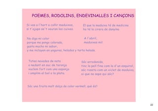 POEMES, RODOLINS, ENDEVINALLES I CANÇONS

Si vas a l'hort a collir maduixes,      El que la maduixa té de medicina
si t'ajups se't veuran les cuixes.      ho té la cirera de danyina


No digo mi color                        A l'abril,
porque me pongo colorada,               maduixes mil.
gusta mucho mi sabor,
y me incluyen en yogures, helados y tarta helada.


 Totes nevades de nata                 Sóc arrodonida,
 o nedant en suc de taronja            tinc la pell fina com la d'un esquirol,
 xuclem fort com una esponja           sóc roseta com un xiclet de maduixa,
 i omplim el bol o la plata.           oi que no saps qui sóc?



Sóc una fruita molt dolça de color vermell, què és?




                                                                                 22
 