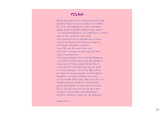 POEMA
Menja maduixes l'àvia d'abans de Sant Joan;
per més frescor, les vol collides d'un infant.
Per'xò la néta més petita, que és Pandara,
sabeu, la que s'encanta davant d'una claror
i va creixent tranquil∙la i en 'admiració i a voltes,
cluca d'ulls, aixeca al cel la cara,
ella, que encar no diu paraules ben ardides
i que en barreja en una música els sentits,
cull ara les maduixes arrupides,
tintat de rosa el capciró dels dits.
Cada matí l'asseuen, a bell redós del vent,
al jaç de maduixeres.
I mira com belluga l'airet ombres lleugeres,
i el cossiró decanta abans que el pensament.
li plau la corretjola i aquell herbei tan fi,
i creu que el cel s'acaba darrera del jardí.
En va la maduixera 'son bé de Déu cobria;
en treure les maduixes del receret ombriu,
Pandara s 'enrojola, treballa, s'extasia:
si n'ha trobat més d'una, aixeca els ulls i riu.
Pandara sempre ha vist el cel asserenat;
ignora la gropada i el xiscle de les bruixes.
És fe i és vida d'ella la llum de bat a bat.
El món, en meravelles i jocs atrafegat,
és petit i vermell i fresc com les maduixes.

Josep Carner


                                                        23
 