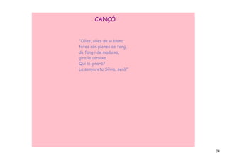 CANÇÓ


"Olles, olles de vi blanc
totes són plenes de fang,
de fang i de maduixa,
gira la caruixa.
Qui la girarà?
La senyoreta Sílvia, serà!”




                              24
 