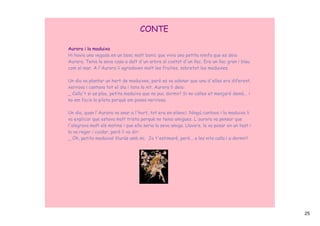 CONTE

Aurora i la maduixa
Hi havia una vegada en un bosc molt bonic que vivia una petita nimfa que es deia
Aurora. Tenia la seva casa a dalt d'un arbre al costat d'un llac. Era un llac gran i blau
com el mar. A l'Aurora li agradaven molt les fruites, sobretot les maduixes.

Un dia va plantar un hort de maduixes, però es va adonar que una d'elles era diferent,
xerrava i cantava tot el dia i tota la nit. Aurora li deia:
_ Calla't si us plau, petita maduixa que no puc dormir! Si no calles et menjaré demà... i
no em facis la pilota perquè em poses nerviosa.

Un dia, quan l'Aurora va anar a l'hort, tot era en silenci. Ningú cantava i la maduixa li
va explicar que estava molt trista perquè no tenia amigues. L'aurora va pensar que
l'alegrava molt els matins i que ella seria la seva amiga. Llavors, la va posar en un test i
la va regar i cuidar, però li va dir:
_ Oh, petita maduixa! Viuràs amb mi. Jo t'estimaré, però... a les nits calla i a dormir!




                                                                                               25
 