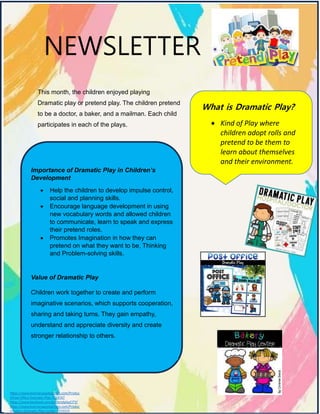 NEWSLETTER
This month, the children enjoyed playing
Dramatic play or pretend play. The children pretend
to be a doctor, a baker, and a mailman. Each child
participates in each of the plays.
What is Dramatic Play?
 Kind of Play where
children adopt rolls and
pretend to be them to
learn about themselves
and their environment.
Importance of Dramatic Play in Children’s
Development
 Help the children to develop impulse control,
social and planning skills.
 Encourage language development in using
new vocabulary words and allowed children
to communicate, learn to speak and express
their pretend roles.
 Promotes Imagination in how they can
pretend on what they want to be, Thinking
and Problem-solving skills.
Value of Dramatic Play
Children work together to create and perform
imaginative scenarios, which supports cooperation,
sharing and taking turns. They gain empathy,
understand and appreciate diversity and create
stronger relationship to others.
https://www.teacherspayteachers.com/Produc
t/Post-Office-Dramatic-Play-7554747
https://www.facebook.com/pretendplayCITY/
https://www.teacherspayteachers.com/Produc
t/Bakery-Dramatic-Play-Center-3219319
 