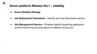 Conﬁdential
|
©
Pinterest
Xenon platform Mission No.1 - stability
● Xenon Stability Strategy
● Job Deployment Framework - Hermez and Job Submission service
● Job Management Service - Pinterest stateful streaming application
runtime monitoring and auto failure to diﬀerent AZ service.
 