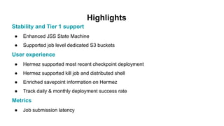 Highlights
Stability and Tier 1 support
● Enhanced JSS State Machine
● Supported job level dedicated S3 buckets
User experience
● Hermez supported most recent checkpoint deployment
● Hermez supported kill job and distributed shell
● Enriched savepoint information on Hermez
● Track daily & monthly deployment success rate
Metrics
● Job submission latency
 