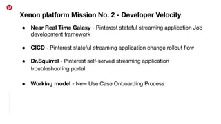 Conﬁdential
|
©
Pinterest
Xenon platform Mission No. 2 - Developer Velocity
● Near Real Time Galaxy - Pinterest stateful streaming application Job
development framework
● CICD - Pinterest stateful streaming application change rollout ﬂow
● Dr.Squirrel - Pinterest self-served streaming application
troubleshooting portal
● Working model - New Use Case Onboarding Process
 