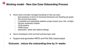 Conﬁdential
|
©
Pinterest
Working model - New Use Case Onboarding Process
● Xenon team provides managed bootstrap of new use case:
○ best practices in terms of choosing framework and deciding job graph
○ Dev environment setup
○ a buildable and deployable skeleton project (bazel, java, test, configs)
○ Hermez workloads creation
○ CICD pipeline
○ YARN queue
○ dashboard / alerts with default settings
● Xenon developers write and test business logic code
● Support auto-generation NRTG and Flink SQL based project
Outcome: reduce the onboarding time by 3+ weeks
 