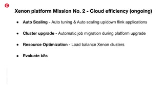 Conﬁdential
|
©
Pinterest
Xenon platform Mission No. 2 - Cloud eﬃciency (ongoing)
● Auto Scaling - Auto tuning & Auto scaling up/down flink applications
● Cluster upgrade - Automatic job migration during platform upgrade
● Resource Optimization - Load balance Xenon clusters
● Evaluate k8s
 
