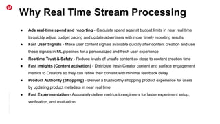 Conﬁdential
|
©
Pinterest
Why Real Time Stream Processing
● Ads real-time spend and reporting - Calculate spend against budget limits in near real time
to quickly adjust budget pacing and update advertisers with more timely reporting results
● Fast User Signals - Make user content signals available quickly after content creation and use
these signals in ML pipelines for a personalized and fresh user experience
● Realtime Trust & Safety - Reduce levels of unsafe content as close to content creation time
● Fast Insights (Content activation) - Distribute fresh Creator content and surface engagement
metrics to Creators so they can refine their content with minimal feedback delay
● Product Authority (Shopping) - Deliver a trustworthy shopping product experience for users
by updating product metadata in near real time
● Fast Experimentation - Accurately deliver metrics to engineers for faster experiment setup,
verification, and evaluation
 