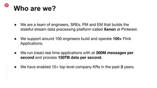 Conﬁdential
|
©
Pinterest
Who are we?
● We are a team of engineers, SREs, PM and EM that builds the
stateful stream data processing platform called Xenon at Pinterest.
● We support around 100 engineers build and operate 100+ Flink
Applications.
● We run (near) real time applications with at 300M messages per
second and process 150TB data per second.
● We have enabled 10+ top level company KRs in the past 3 years.
 