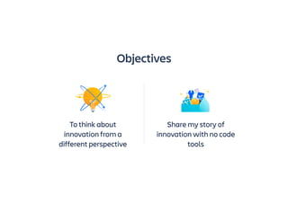 To think about
innovation from a
different perspective
Share my story of
innovation with no code
tools
Objectives
 