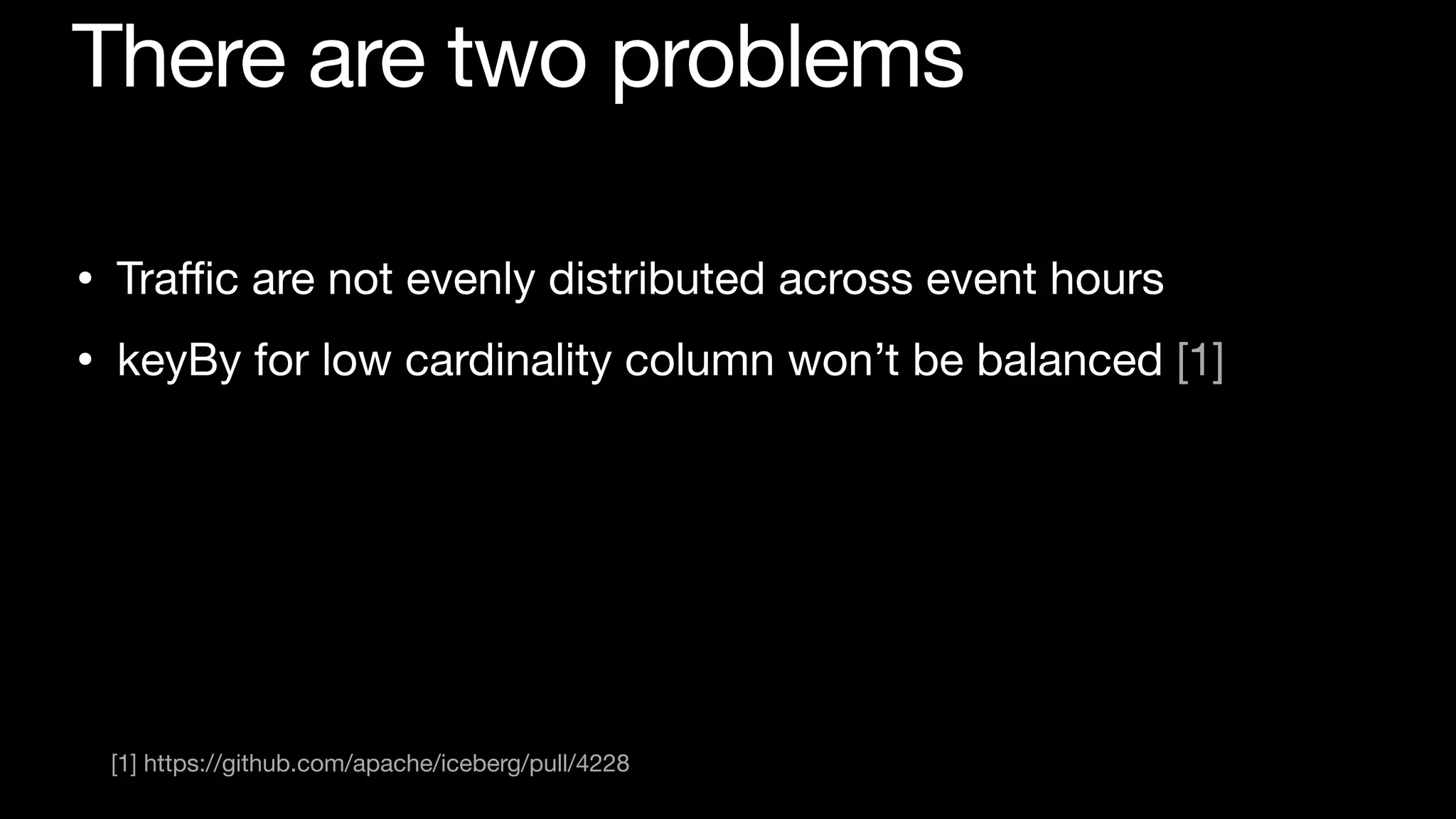 There are two problems
• Tra
ffi
c are not evenly distributed across event hours

• keyBy for low cardinality column won’t be balanced [1]
[1] https://github.com/apache/iceberg/pull/4228
 